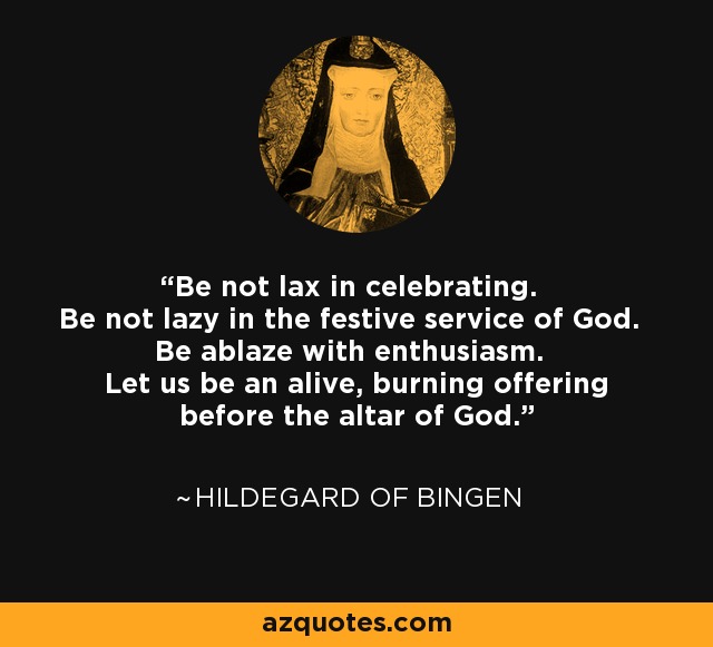 Be not lax in celebrating. Be not lazy in the festive service of God. Be ablaze with enthusiasm. Let us be an alive, burning offering before the altar of God. - Hildegard of Bingen