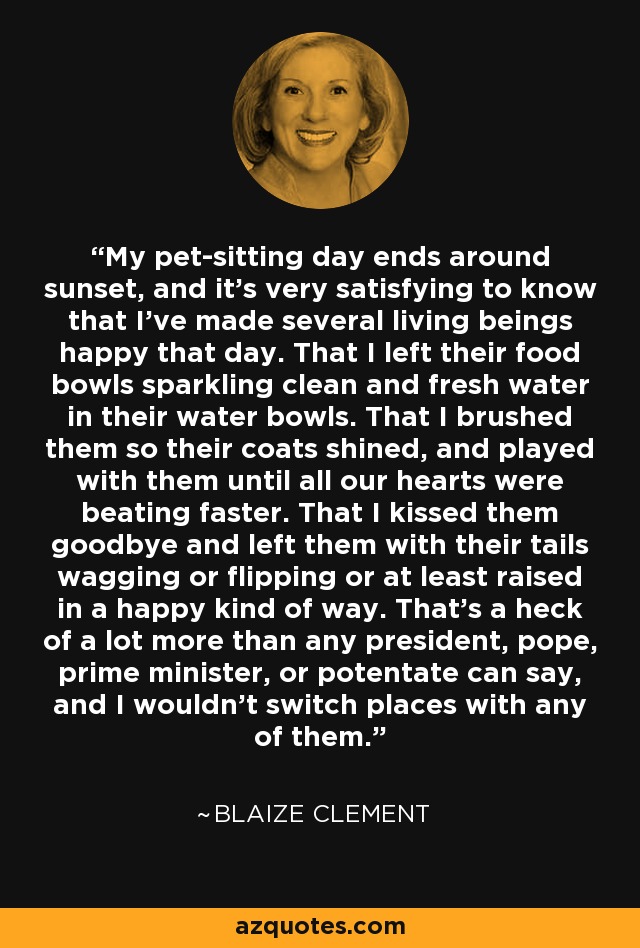 My pet-sitting day ends around sunset, and it's very satisfying to know that I've made several living beings happy that day. That I left their food bowls sparkling clean and fresh water in their water bowls. That I brushed them so their coats shined, and played with them until all our hearts were beating faster. That I kissed them goodbye and left them with their tails wagging or flipping or at least raised in a happy kind of way. That's a heck of a lot more than any president, pope, prime minister, or potentate can say, and I wouldn't switch places with any of them. - Blaize Clement