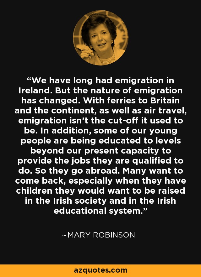 We have long had emigration in Ireland. But the nature of emigration has changed. With ferries to Britain and the continent, as well as air travel, emigration isn't the cut­off it used to be. In addition, some of our young people are being educated to levels beyond our present capacity to provide the jobs they are qualified to do. So they go abroad. Many want to come back, especially when they have children they would want to be raised in the Irish society and in the Irish educational system. - Mary Robinson