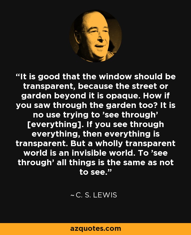 It is good that the window should be transparent, because the street or garden beyond it is opaque. How if you saw through the garden too? It is no use trying to 'see through' [everything]. If you see through everything, then everything is transparent. But a wholly transparent world is an invisible world. To 'see through' all things is the same as not to see. - C. S. Lewis