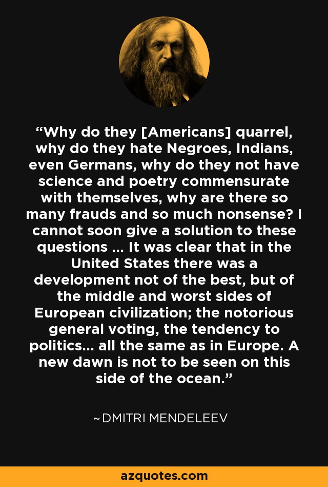 Why do they [Americans] quarrel, why do they hate Negroes, Indians, even Germans, why do they not have science and poetry commensurate with themselves, why are there so many frauds and so much nonsense? I cannot soon give a solution to these questions ... It was clear that in the United States there was a development not of the best, but of the middle and worst sides of European civilization; the notorious general voting, the tendency to politics... all the same as in Europe. A new dawn is not to be seen on this side of the ocean. - Dmitri Mendeleev