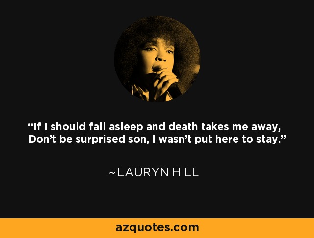 If I should fall asleep and death takes me away, Don't be surprised son, I wasn't put here to stay. - Lauryn Hill