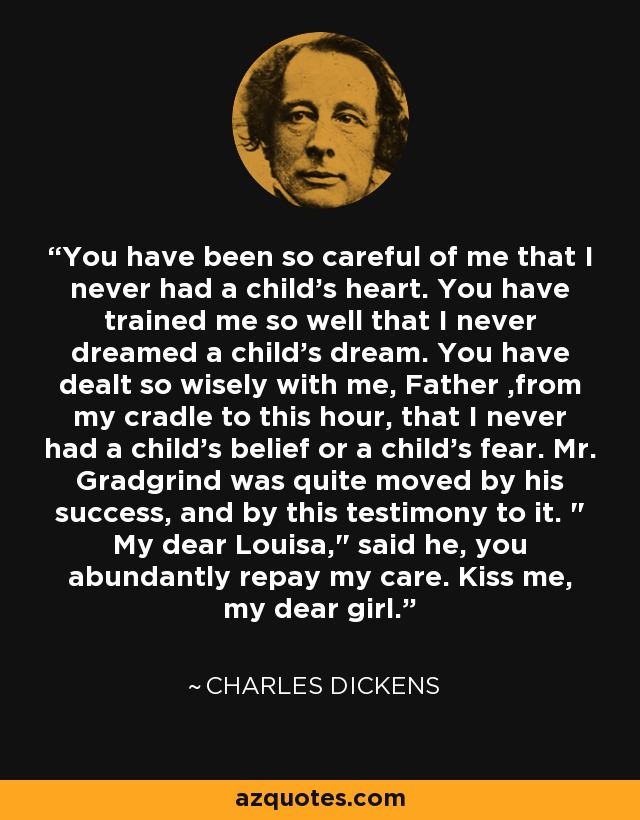 You have been so careful of me that I never had a child's heart. You have trained me so well that I never dreamed a child's dream. You have dealt so wisely with me, Father ,from my cradle to this hour, that I never had a child's belief or a child's fear. Mr. Gradgrind was quite moved by his success, and by this testimony to it. 