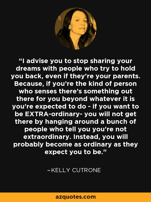 I advise you to stop sharing your dreams with people who try to hold you back, even if they're your parents. Because, if you're the kind of person who senses there's something out there for you beyond whatever it is you're expected to do - if you want to be EXTRA-ordinary- you will not get there by hanging around a bunch of people who tell you you're not extraordinary. Instead, you will probably become as ordinary as they expect you to be. - Kelly Cutrone