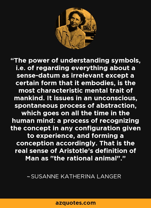 The power of understanding symbols, i.e. of regarding everything about a sense-datum as irrelevant except a certain form that it embodies, is the most characteristic mental trait of mankind. It issues in an unconscious, spontaneous process of abstraction, which goes on all the time in the human mind: a process of recognizing the concept in any configuration given to experience, and forming a conception accordingly. That is the real sense of Aristotle's definition of Man as 