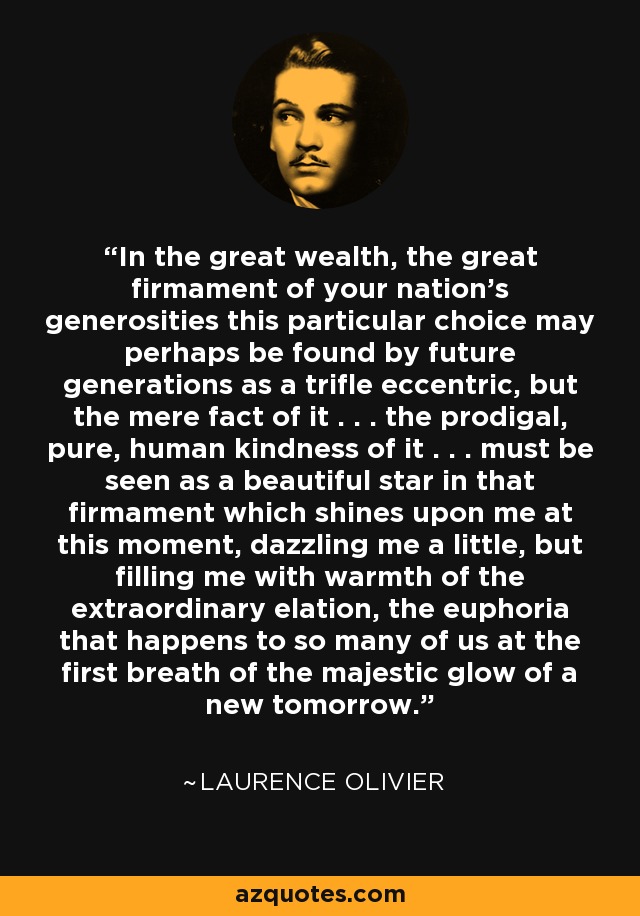 In the great wealth, the great firmament of your nation's generosities this particular choice may perhaps be found by future generations as a trifle eccentric, but the mere fact of it . . . the prodigal, pure, human kindness of it . . . must be seen as a beautiful star in that firmament which shines upon me at this moment, dazzling me a little, but filling me with warmth of the extraordinary elation, the euphoria that happens to so many of us at the first breath of the majestic glow of a new tomorrow. - Laurence Olivier