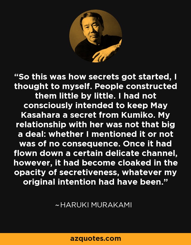 So this was how secrets got started, I thought to myself. People constructed them little by little. I had not consciously intended to keep May Kasahara a secret from Kumiko. My relationship with her was not that big a deal: whether I mentioned it or not was of no consequence. Once it had flown down a certain delicate channel, however, it had become cloaked in the opacity of secretiveness, whatever my original intention had have been. - Haruki Murakami