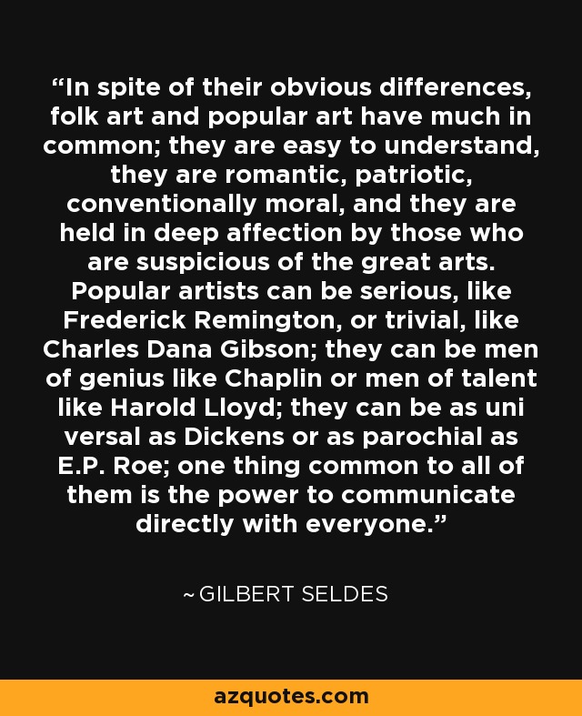 In spite of their obvious differences, folk art and popular art have much in common; they are easy to understand, they are romantic, patriotic, conventionally moral, and they are held in deep affection by those who are suspicious of the great arts. Popular artists can be serious, like Frederick Remington, or trivial, like Charles Dana Gibson; they can be men of genius like Chaplin or men of talent like Harold Lloyd; they can be as uni versal as Dickens or as parochial as E.P. Roe; one thing common to all of them is the power to communicate directly with everyone. - Gilbert Seldes