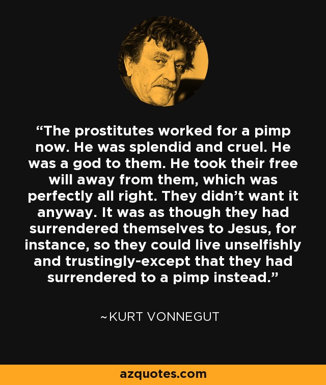 The prostitutes worked for a pimp now. He was splendid and cruel. He was a god to them. He took their free will away from them, which was perfectly all right. They didn't want it anyway. It was as though they had surrendered themselves to Jesus, for instance, so they could live unselfishly and trustingly-except that they had surrendered to a pimp instead. - Kurt Vonnegut