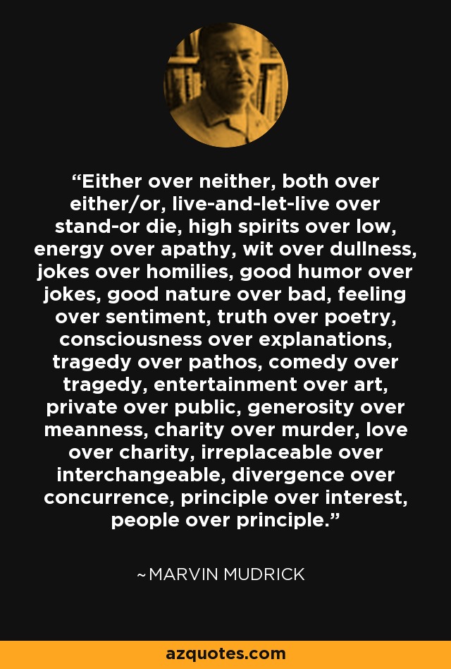 Either over neither, both over either/or, live-and-let-live over stand-or die, high spirits over low, energy over apathy, wit over dullness, jokes over homilies, good humor over jokes, good nature over bad, feeling over sentiment, truth over poetry, consciousness over explanations, tragedy over pathos, comedy over tragedy, entertainment over art, private over public, generosity over meanness, charity over murder, love over charity, irreplaceable over interchangeable, divergence over concurrence, principle over interest, people over principle. - Marvin Mudrick