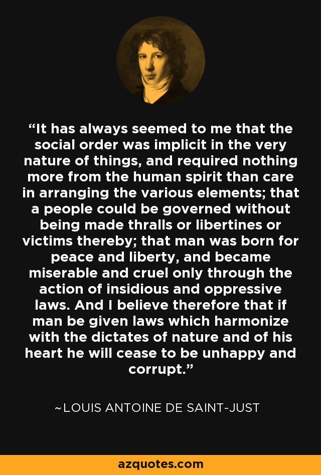 It has always seemed to me that the social order was implicit in the very nature of things, and required nothing more from the human spirit than care in arranging the various elements; that a people could be governed without being made thralls or libertines or victims thereby; that man was born for peace and liberty, and became miserable and cruel only through the action of insidious and oppressive laws. And I believe therefore that if man be given laws which harmonize with the dictates of nature and of his heart he will cease to be unhappy and corrupt. - Louis Antoine de Saint-Just