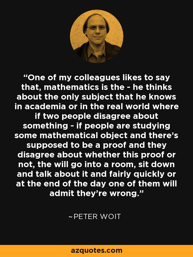 One of my colleagues likes to say that, mathematics is the - he thinks about the only subject that he knows in academia or in the real world where if two people disagree about something - if people are studying some mathematical object and there's supposed to be a proof and they disagree about whether this proof or not, the will go into a room, sit down and talk about it and fairly quickly or at the end of the day one of them will admit they're wrong. - Peter Woit