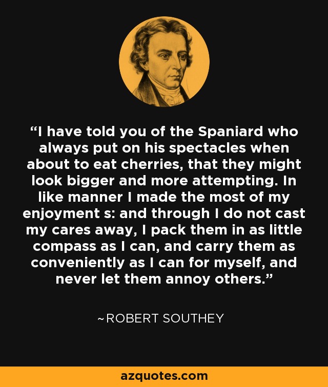 I have told you of the Spaniard who always put on his spectacles when about to eat cherries, that they might look bigger and more attempting. In like manner I made the most of my enjoyment s: and through I do not cast my cares away, I pack them in as little compass as I can, and carry them as conveniently as I can for myself, and never let them annoy others. - Robert Southey