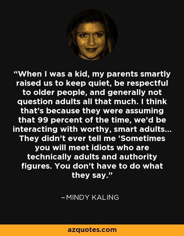 When I was a kid, my parents smartly raised us to keep quiet, be respectful to older people, and generally not question adults all that much. I think that's because they were assuming that 99 percent of the time, we'd be interacting with worthy, smart adults... They didn't ever tell me 'Sometimes you will meet idiots who are technically adults and authority figures. You don't have to do what they say. - Mindy Kaling