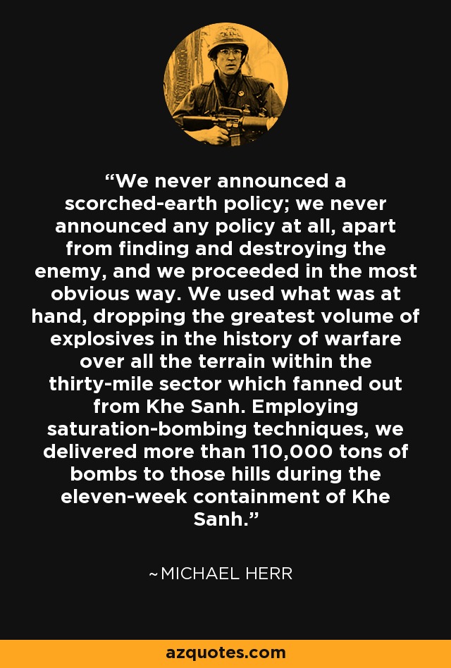 We never announced a scorched-earth policy; we never announced any policy at all, apart from finding and destroying the enemy, and we proceeded in the most obvious way. We used what was at hand, dropping the greatest volume of explosives in the history of warfare over all the terrain within the thirty-mile sector which fanned out from Khe Sanh. Employing saturation-bombing techniques, we delivered more than 110,000 tons of bombs to those hills during the eleven-week containment of Khe Sanh. - Michael Herr