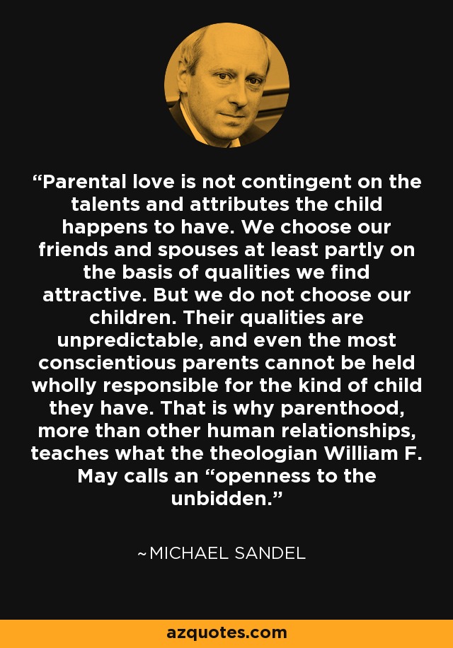 Parental love is not contingent on the talents and attributes the child happens to have. We choose our friends and spouses at least partly on the basis of qualities we find attractive. But we do not choose our children. Their qualities are unpredictable, and even the most conscientious parents cannot be held wholly responsible for the kind of child they have. That is why parenthood, more than other human relationships, teaches what the theologian William F. May calls an “openness to the unbidden. - Michael Sandel