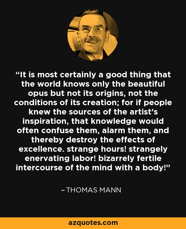 It is most certainly a good thing that the world knows only the beautiful opus but not its origins, not the conditions of its creation; for if people knew the sources of the artist's inspiration, that knowledge would often confuse them, alarm them, and thereby destroy the effects of excellence. strange hours! strangely enervating labor! bizarrely fertile intercourse of the mind with a body! - Thomas Mann