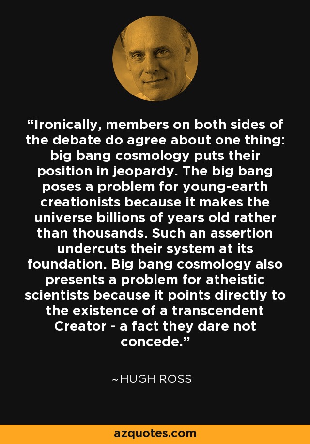 Ironically, members on both sides of the debate do agree about one thing: big bang cosmology puts their position in jeopardy. The big bang poses a problem for young-earth creationists because it makes the universe billions of years old rather than thousands. Such an assertion undercuts their system at its foundation. Big bang cosmology also presents a problem for atheistic scientists because it points directly to the existence of a transcendent Creator - a fact they dare not concede. - Hugh Ross