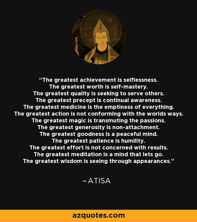 The greatest achievement is selflessness. The greatest worth is self-mastery. The greatest quality is seeking to serve others. The greatest precept is continual awareness. The greatest medicine is the emptiness of everything. The greatest action is not conforming with the worlds ways. The greatest magic is transmuting the passions. The greatest generosity is non-attachment. The greatest goodness is a peaceful mind. The greatest patience is humility. The greatest effort is not concerned with results. The greatest meditation is a mind that lets go. The greatest wisdom is seeing through appearances. - Atisa