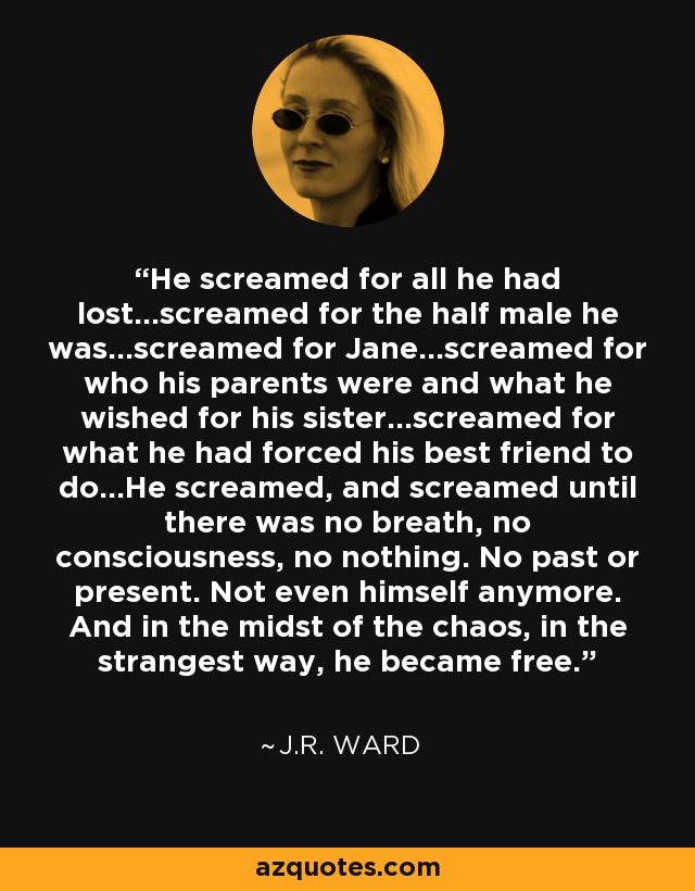 He screamed for all he had lost...screamed for the half male he was...screamed for Jane...screamed for who his parents were and what he wished for his sister...screamed for what he had forced his best friend to do...He screamed, and screamed until there was no breath, no consciousness, no nothing. No past or present. Not even himself anymore. And in the midst of the chaos, in the strangest way, he became free. - J.R. Ward