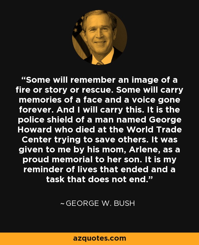 Some will remember an image of a fire or story or rescue. Some will carry memories of a face and a voice gone forever. And I will carry this. It is the police shield of a man named George Howard who died at the World Trade Center trying to save others. It was given to me by his mom, Arlene, as a proud memorial to her son. It is my reminder of lives that ended and a task that does not end. - George W. Bush