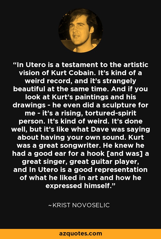 In Utero is a testament to the artistic vision of Kurt Cobain. It's kind of a weird record, and it's strangely beautiful at the same time. And if you look at Kurt's paintings and his drawings - he even did a sculpture for me - it's a rising, tortured-spirit person. It's kind of weird. It's done well, but it's like what Dave was saying about having your own sound. Kurt was a great songwriter. He knew he had a good ear for a hook [and was] a great singer, great guitar player, and In Utero is a good representation of what he liked in art and how he expressed himself. - Krist Novoselic