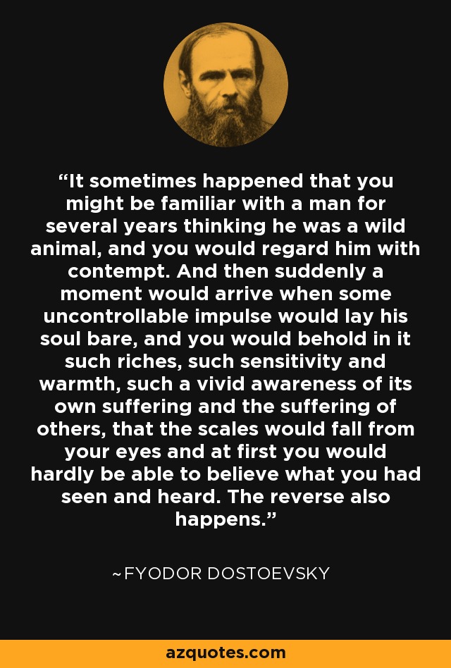 It sometimes happened that you might be familiar with a man for several years thinking he was a wild animal, and you would regard him with contempt. And then suddenly a moment would arrive when some uncontrollable impulse would lay his soul bare, and you would behold in it such riches, such sensitivity and warmth, such a vivid awareness of its own suffering and the suffering of others, that the scales would fall from your eyes and at first you would hardly be able to believe what you had seen and heard. The reverse also happens. - Fyodor Dostoevsky