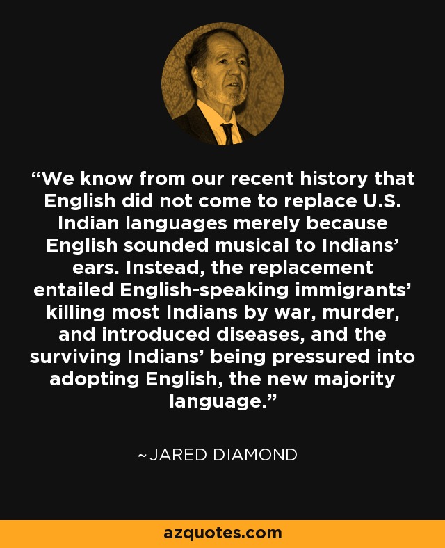 We know from our recent history that English did not come to replace U.S. Indian languages merely because English sounded musical to Indians' ears. Instead, the replacement entailed English-speaking immigrants' killing most Indians by war, murder, and introduced diseases, and the surviving Indians' being pressured into adopting English, the new majority language. - Jared Diamond