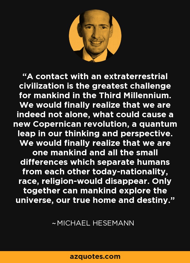 A contact with an extraterrestrial civilization is the greatest challenge for mankind in the Third Millennium. We would finally realize that we are indeed not alone, what could cause a new Copernican revolution, a quantum leap in our thinking and perspective. We would finally realize that we are one mankind and all the small differences which separate humans from each other today-nationality, race, religion-would disappear. Only together can mankind explore the universe, our true home and destiny. - Michael Hesemann