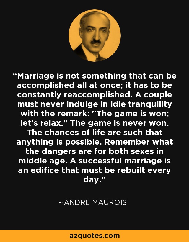 Marriage is not something that can be accomplished all at once; it has to be constantly reaccomplished. A couple must never indulge in idle tranquility with the remark: 