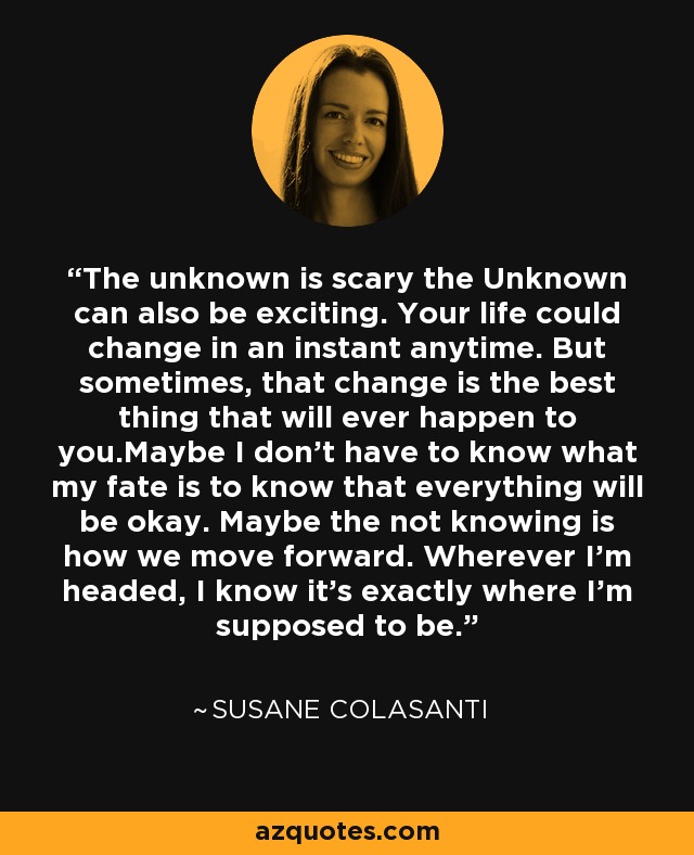 The unknown is scary the Unknown can also be exciting. Your life could change in an instant anytime. But sometimes, that change is the best thing that will ever happen to you.Maybe I don’t have to know what my fate is to know that everything will be okay. Maybe the not knowing is how we move forward. Wherever I’m headed, I know it’s exactly where I’m supposed to be. - Susane Colasanti