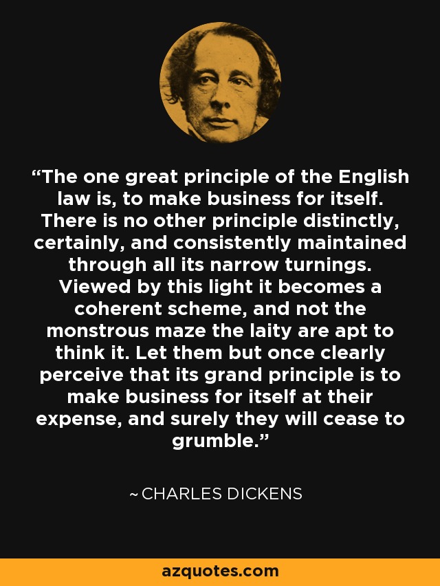 The one great principle of the English law is, to make business for itself. There is no other principle distinctly, certainly, and consistently maintained through all its narrow turnings. Viewed by this light it becomes a coherent scheme, and not the monstrous maze the laity are apt to think it. Let them but once clearly perceive that its grand principle is to make business for itself at their expense, and surely they will cease to grumble. - Charles Dickens