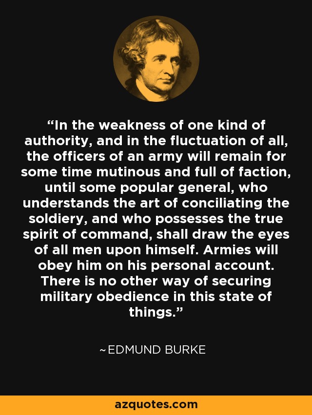 In the weakness of one kind of authority, and in the fluctuation of all, the officers of an army will remain for some time mutinous and full of faction, until some popular general, who understands the art of conciliating the soldiery, and who possesses the true spirit of command, shall draw the eyes of all men upon himself. Armies will obey him on his personal account. There is no other way of securing military obedience in this state of things. - Edmund Burke
