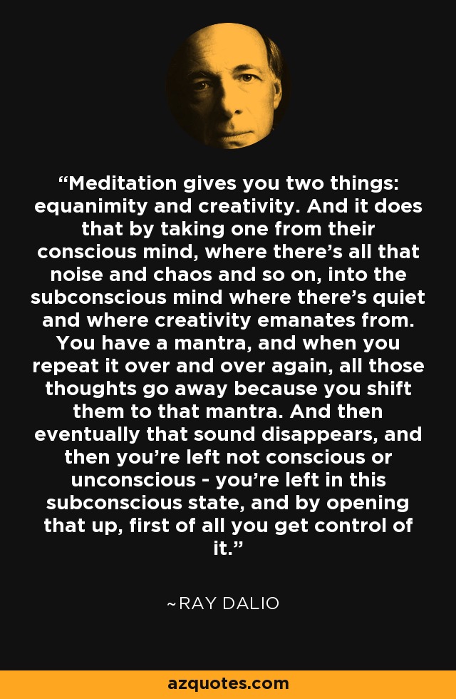 Meditation gives you two things: equanimity and creativity. And it does that by taking one from their conscious mind, where there's all that noise and chaos and so on, into the subconscious mind where there's quiet and where creativity emanates from. You have a mantra, and when you repeat it over and over again, all those thoughts go away because you shift them to that mantra. And then eventually that sound disappears, and then you're left not conscious or unconscious - you're left in this subconscious state, and by opening that up, first of all you get control of it. - Ray Dalio