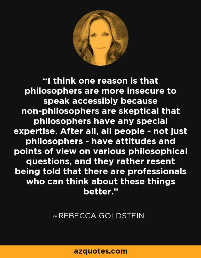 I think one reason is that philosophers are more insecure to speak accessibly because non-philosophers are skeptical that philosophers have any special expertise. After all, all people - not just philosophers - have attitudes and points of view on various philosophical questions, and they rather resent being told that there are professionals who can think about these things better. - Rebecca Goldstein