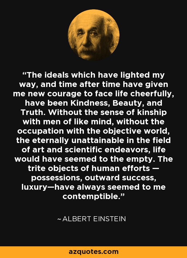 The ideals which have lighted my way, and time after time have given me new courage to face life cheerfully, have been Kindness, Beauty, and Truth. Without the sense of kinship with men of like mind, without the occupation with the objective world, the eternally unattainable in the field of art and scientific endeavors, life would have seemed to the empty. The trite objects of human efforts — possessions, outward success, luxury—have always seemed to me contemptible. - Albert Einstein