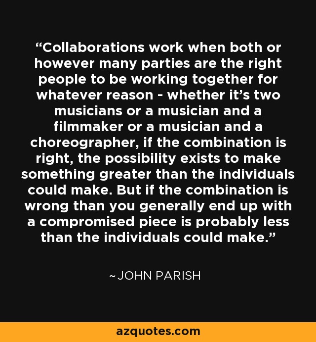 Collaborations work when both or however many parties are the right people to be working together for whatever reason - whether it's two musicians or a musician and a filmmaker or a musician and a choreographer, if the combination is right, the possibility exists to make something greater than the individuals could make. But if the combination is wrong than you generally end up with a compromised piece is probably less than the individuals could make. - John Parish