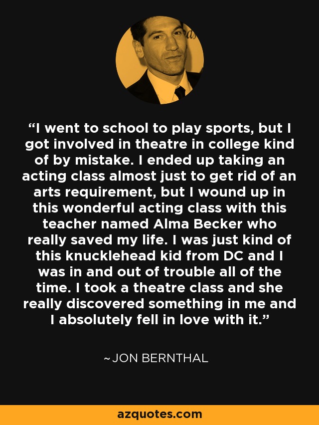 I went to school to play sports, but I got involved in theatre in college kind of by mistake. I ended up taking an acting class almost just to get rid of an arts requirement, but I wound up in this wonderful acting class with this teacher named Alma Becker who really saved my life. I was just kind of this knucklehead kid from DC and I was in and out of trouble all of the time. I took a theatre class and she really discovered something in me and I absolutely fell in love with it. - Jon Bernthal