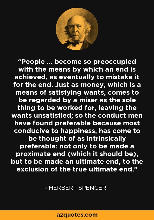 People ... become so preoccupied with the means by which an end is achieved, as eventually to mistake it for the end. Just as money, which is a means of satisfying wants, comes to be regarded by a miser as the sole thing to be worked for, leaving the wants unsatisfied; so the conduct men have found preferable because most conducive to happiness, has come to be thought of as intrinsically preferable: not only to be made a proximate end (which it should be), but to be made an ultimate end, to the exclusion of the true ultimate end. - Herbert Spencer