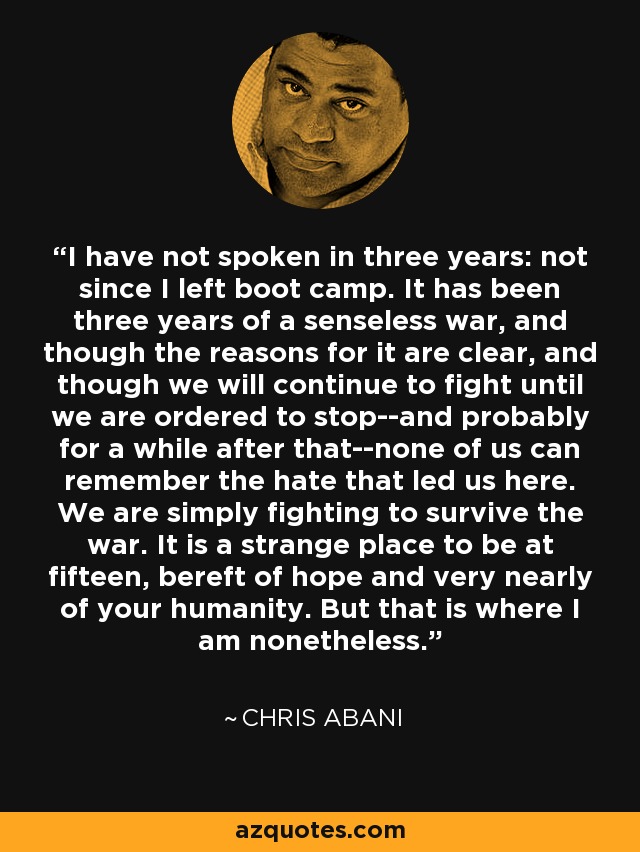 I have not spoken in three years: not since I left boot camp. It has been three years of a senseless war, and though the reasons for it are clear, and though we will continue to fight until we are ordered to stop--and probably for a while after that--none of us can remember the hate that led us here. We are simply fighting to survive the war. It is a strange place to be at fifteen, bereft of hope and very nearly of your humanity. But that is where I am nonetheless. - Chris Abani