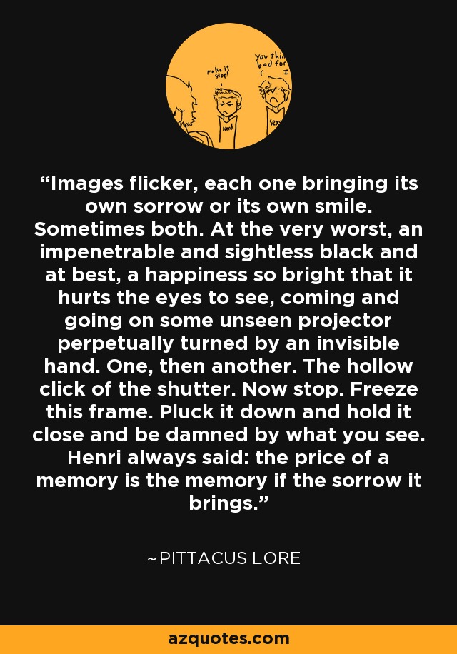 Images flicker, each one bringing its own sorrow or its own smile. Sometimes both. At the very worst, an impenetrable and sightless black and at best, a happiness so bright that it hurts the eyes to see, coming and going on some unseen projector perpetually turned by an invisible hand. One, then another. The hollow click of the shutter. Now stop. Freeze this frame. Pluck it down and hold it close and be damned by what you see. Henri always said: the price of a memory is the memory if the sorrow it brings. - Pittacus Lore
