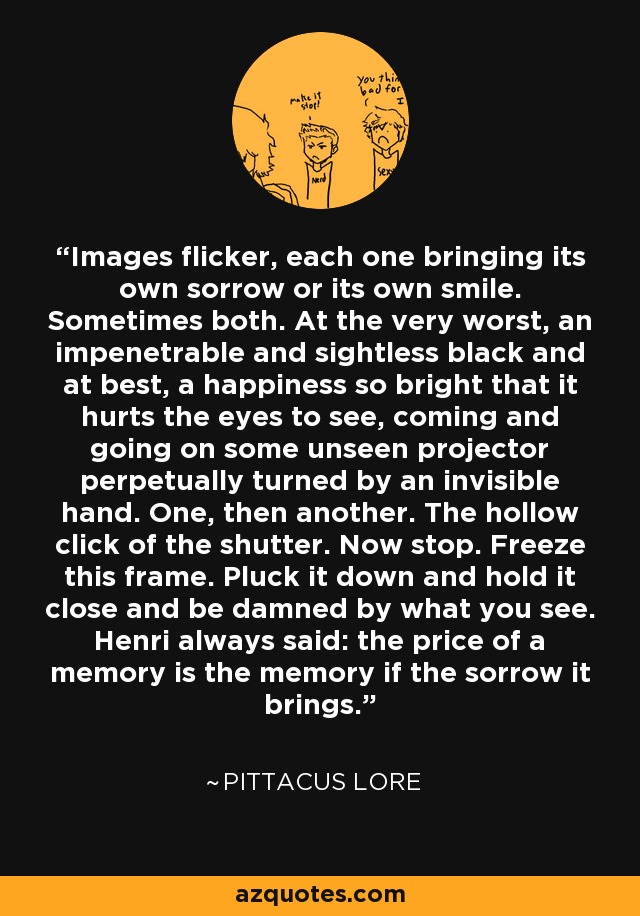 Images flicker, each one bringing its own sorrow or its own smile. Sometimes both. At the very worst, an impenetrable and sightless black and at best, a happiness so bright that it hurts the eyes to see, coming and going on some unseen projector perpetually turned by an invisible hand. One, then another. The hollow click of the shutter. Now stop. Freeze this frame. Pluck it down and hold it close and be damned by what you see. Henri always said: the price of a memory is the memory if the sorrow it brings. - Pittacus Lore