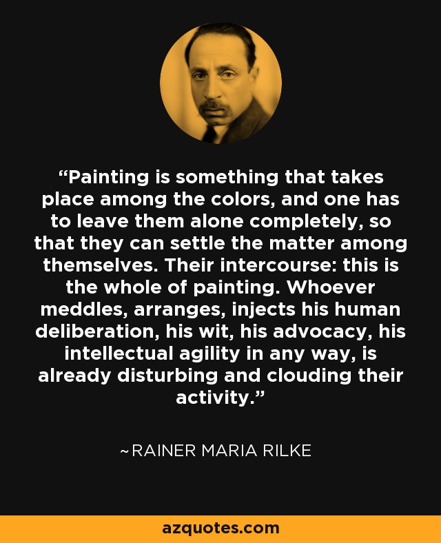 Painting is something that takes place among the colors, and one has to leave them alone completely, so that they can settle the matter among themselves. Their intercourse: this is the whole of painting. Whoever meddles, arranges, injects his human deliberation, his wit, his advocacy, his intellectual agility in any way, is already disturbing and clouding their activity. - Rainer Maria Rilke