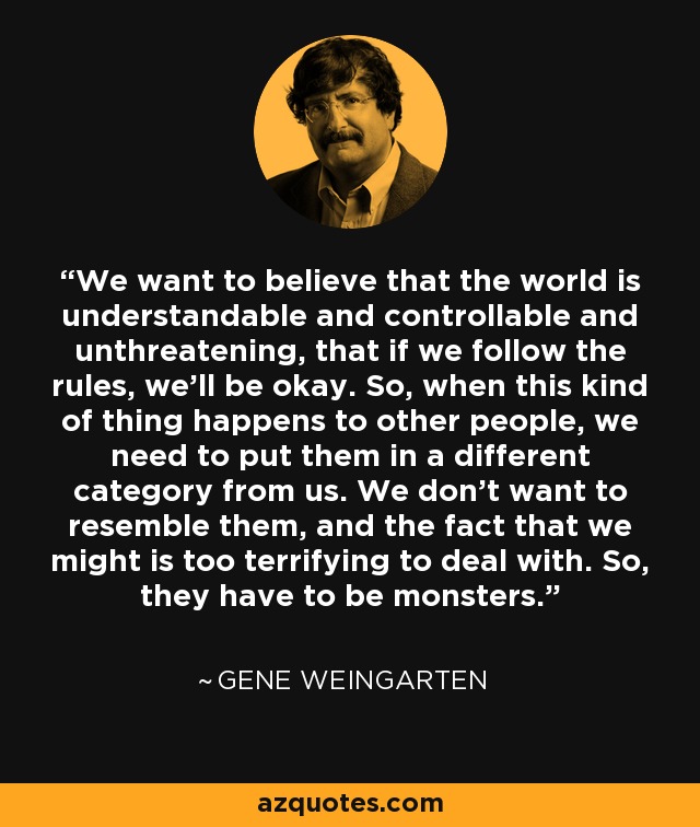 We want to believe that the world is understandable and controllable and unthreatening, that if we follow the rules, we'll be okay. So, when this kind of thing happens to other people, we need to put them in a different category from us. We don't want to resemble them, and the fact that we might is too terrifying to deal with. So, they have to be monsters. - Gene Weingarten