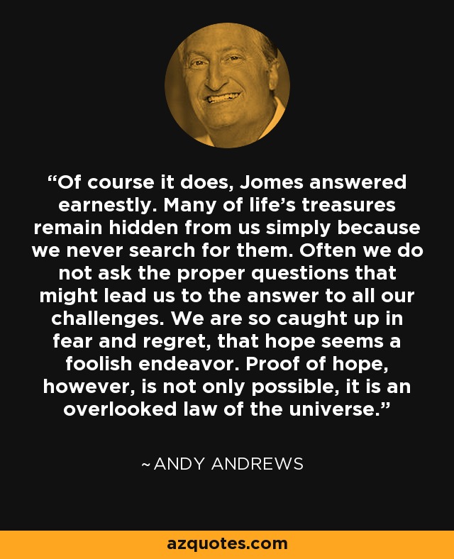 Of course it does, Jomes answered earnestly. Many of life's treasures remain hidden from us simply because we never search for them. Often we do not ask the proper questions that might lead us to the answer to all our challenges. We are so caught up in fear and regret, that hope seems a foolish endeavor. Proof of hope, however, is not only possible, it is an overlooked law of the universe. - Andy Andrews