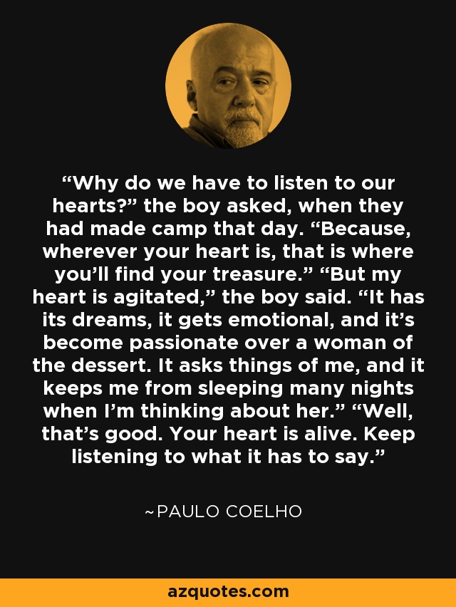 Why do we have to listen to our hearts?” the boy asked, when they had made camp that day. “Because, wherever your heart is, that is where you’ll find your treasure.” “But my heart is agitated,” the boy said. “It has its dreams, it gets emotional, and it’s become passionate over a woman of the dessert. It asks things of me, and it keeps me from sleeping many nights when I’m thinking about her.” “Well, that’s good. Your heart is alive. Keep listening to what it has to say. - Paulo Coelho