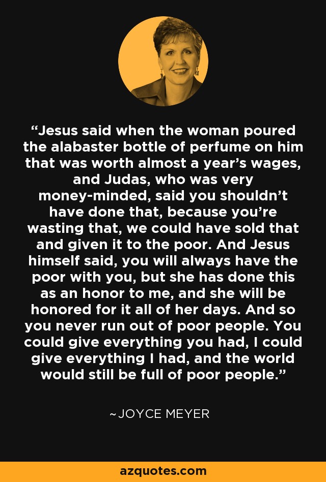 Jesus said when the woman poured the alabaster bottle of perfume on him that was worth almost a year's wages, and Judas, who was very money-minded, said you shouldn't have done that, because you're wasting that, we could have sold that and given it to the poor. And Jesus himself said, you will always have the poor with you, but she has done this as an honor to me, and she will be honored for it all of her days. And so you never run out of poor people. You could give everything you had, I could give everything I had, and the world would still be full of poor people. - Joyce Meyer