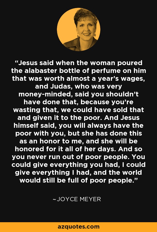 Jesus said when the woman poured the alabaster bottle of perfume on him that was worth almost a year's wages, and Judas, who was very money-minded, said you shouldn't have done that, because you're wasting that, we could have sold that and given it to the poor. And Jesus himself said, you will always have the poor with you, but she has done this as an honor to me, and she will be honored for it all of her days. And so you never run out of poor people. You could give everything you had, I could give everything I had, and the world would still be full of poor people. - Joyce Meyer