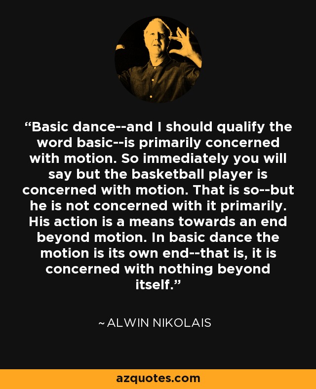 Basic dance--and I should qualify the word basic--is primarily concerned with motion. So immediately you will say but the basketball player is concerned with motion. That is so--but he is not concerned with it primarily. His action is a means towards an end beyond motion. In basic dance the motion is its own end--that is, it is concerned with nothing beyond itself. - Alwin Nikolais