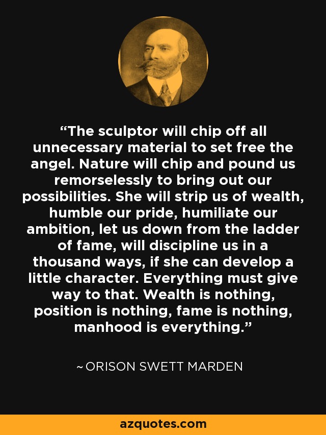 The sculptor will chip off all unnecessary material to set free the angel. Nature will chip and pound us remorselessly to bring out our possibilities. She will strip us of wealth, humble our pride, humiliate our ambition, let us down from the ladder of fame, will discipline us in a thousand ways, if she can develop a little character. Everything must give way to that. Wealth is nothing, position is nothing, fame is nothing, manhood is everything. - Orison Swett Marden